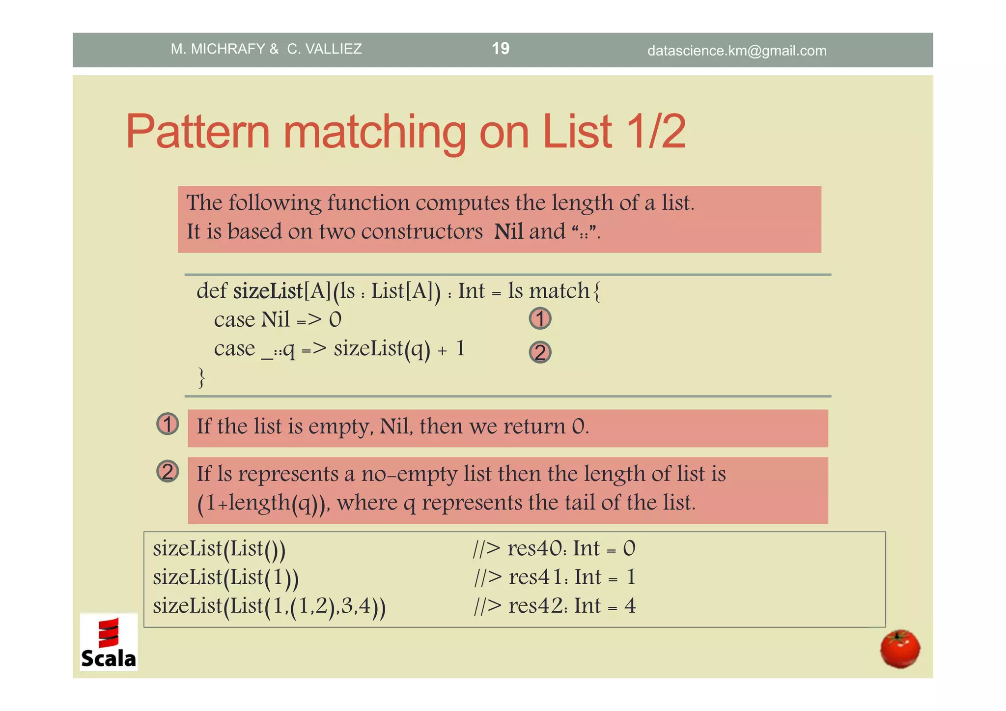 Pattern matching on List 1/2 def sizeListsizeListsizeListsizeList[A](ls : List[A]) : Int = ls match{ case Nil => 0 case _::q => sizeList(q) + 1 } The following function computes the length of a list. It is based on two constructors NilNilNilNil and “::”. sizeList(List()) //> res40: Int = 0 sizeList(List(1)) //> res41: Int = 1 sizeList(List(1,(1,2),3,4)) //> res42: Int = 4 1 If the list is empty, Nil, then we return 0. 2 If ls represents a no-empty list then the length of list is (1+length(q)), where q represents the tail of the list. 1 2 M. MICHRAFY & C. VALLIEZ datascience.km@gmail.com19 