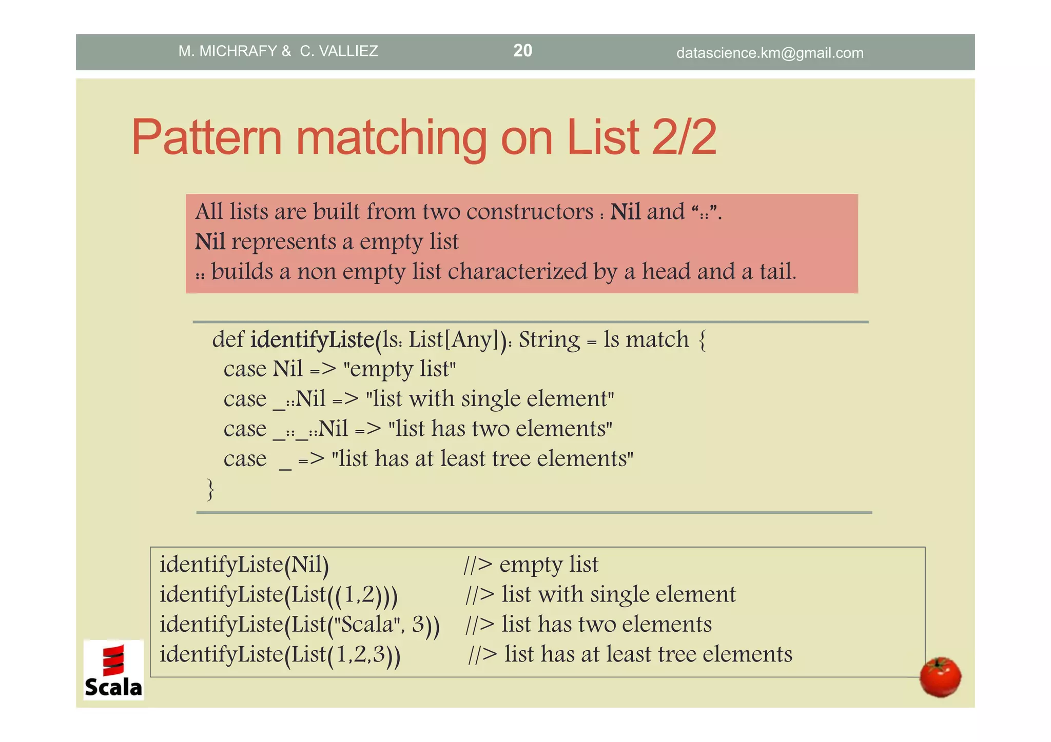 Pattern matching on List 2/2 def identifyListeidentifyListeidentifyListeidentifyListe(ls: List[Any]): String = ls match { case Nil => "empty list" case _::Nil => "list with single element" case _::_::Nil => "list has two elements" case _ => "list has at least tree elements" } All lists are built from two constructors : NilNilNilNil and “::”.... NilNilNilNil represents a empty list :::::::: builds a non empty list characterized by a head and a tail. identifyListe(Nil) //> empty list identifyListe(List((1,2))) //> list with single element identifyListe(List("Scala", 3)) //> list has two elements identifyListe(List(1,2,3)) //> list has at least tree elements M. MICHRAFY & C. VALLIEZ datascience.km@gmail.com20 