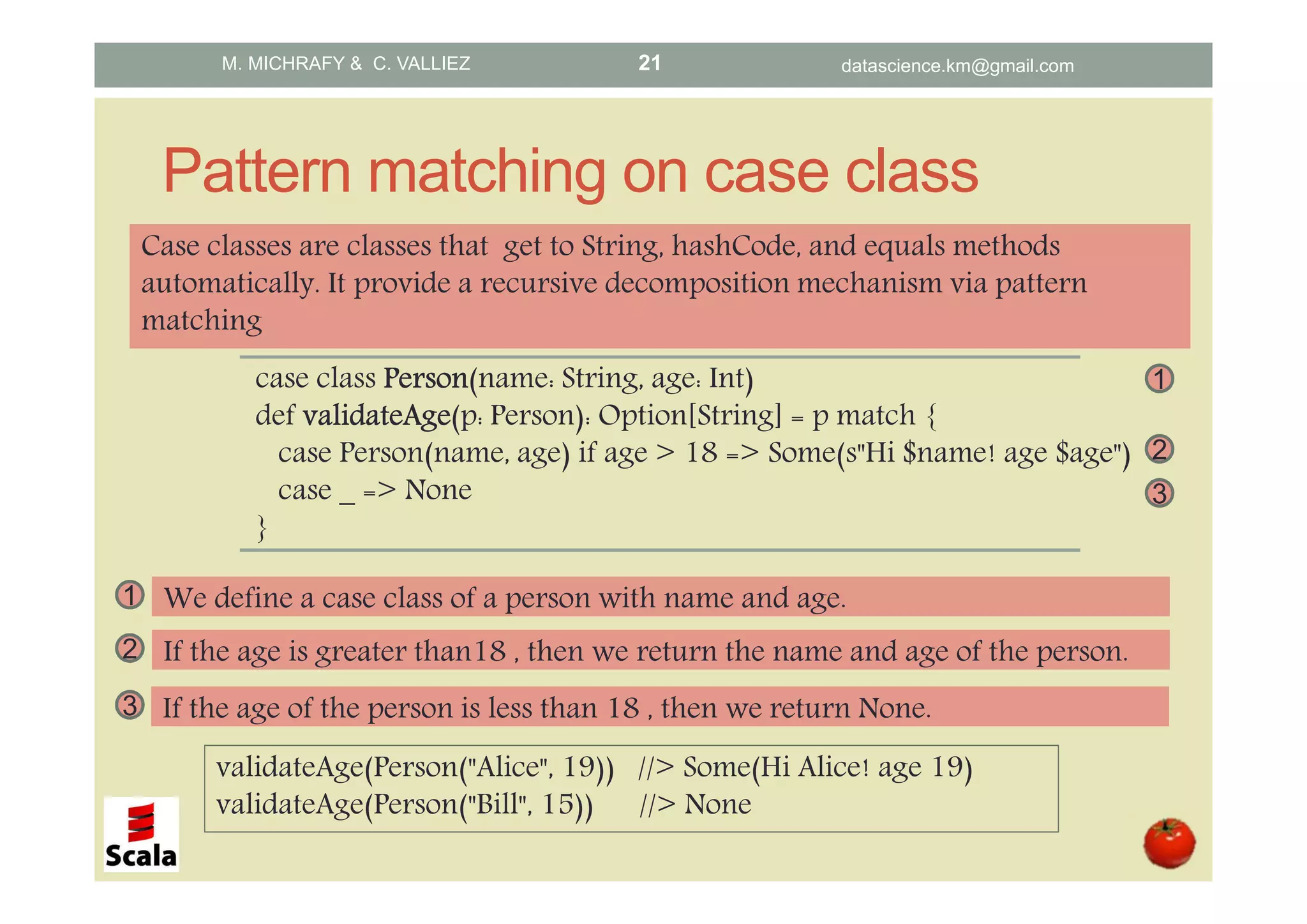 Pattern matching on case class case class PersonPersonPersonPerson(name: String, age: Int) def validateAgevalidateAgevalidateAgevalidateAge(p: Person): Option[String] = p match { case Person(name, age) if age > 18 => Some(s"Hi $name! age $age") case _ => None } Case classes are classes that get to String, hashCode, and equals methods automatically. It provide a recursive decomposition mechanism via pattern matching validateAge(Person("Alice", 19)) //> Some(Hi Alice! age 19) validateAge(Person("Bill", 15)) //> None 2 If the age is greater than18 , then we return the name and age of the person. 3 If the age of the person is less than 18 , then we return None. 2 3 1 1 We define a case class of a person with name and age. M. MICHRAFY & C. VALLIEZ datascience.km@gmail.com21 