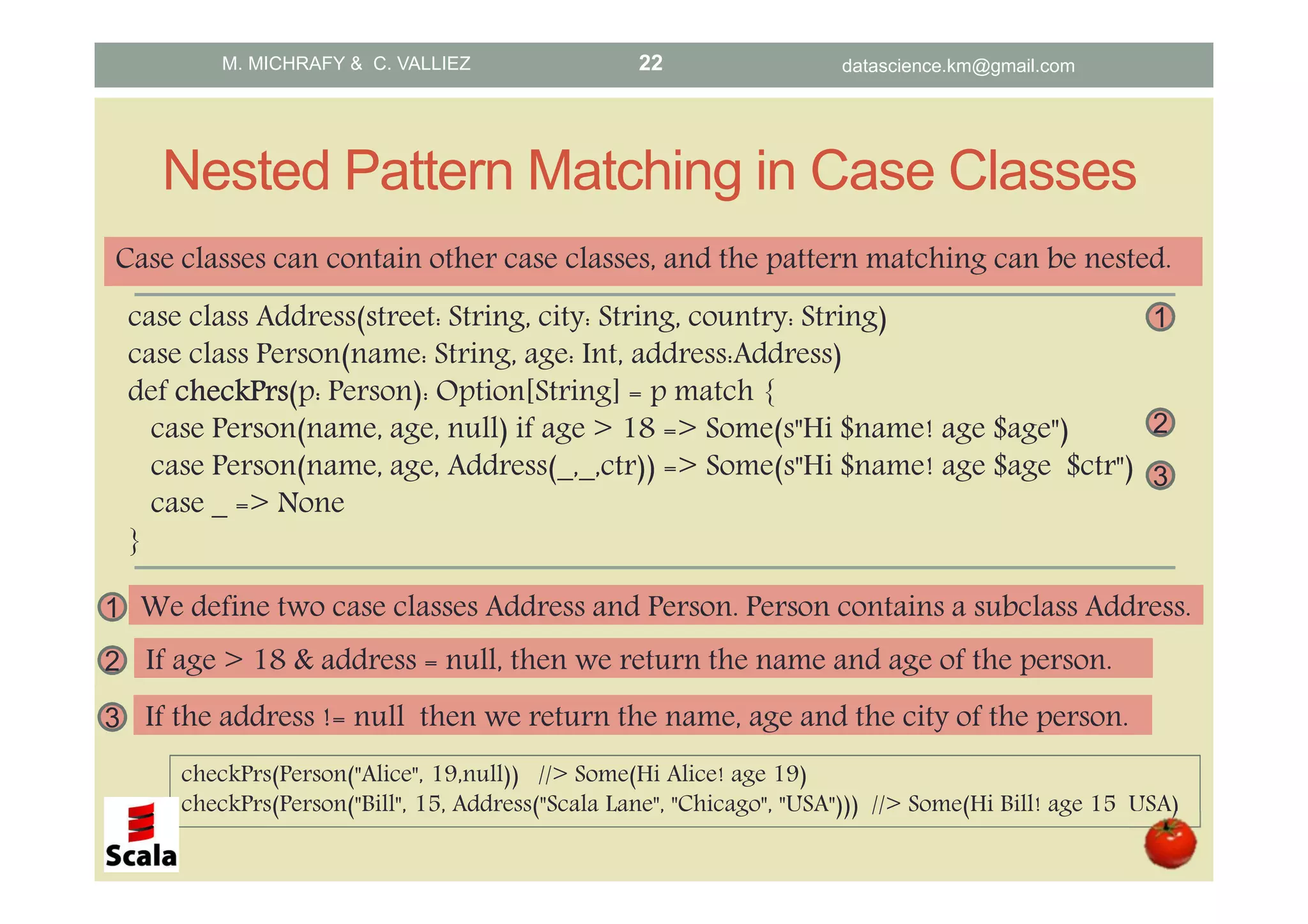 Nested Pattern Matching in Case Classes case class Address(street: String, city: String, country: String) case class Person(name: String, age: Int, address:Address) def checkPrscheckPrscheckPrscheckPrs(p: Person): Option[String] = p match { case Person(name, age, null) if age > 18 => Some(s"Hi $name! age $age") case Person(name, age, Address(_,_,ctr)) => Some(s"Hi $name! age $age $ctr") case _ => None } checkPrs(Person("Alice", 19,null)) //> Some(Hi Alice! age 19) checkPrs(Person("Bill", 15, Address("Scala Lane", "Chicago", "USA"))) //> Some(Hi Bill! age 15 USA) 2 If age > 18 & address = null, then we return the name and age of the person. 3 If the address != null then we return the name, age and the city of the person. 3 2 1 We define two case classes Address and Person. Person contains a subclass Address. 1 Case classes can contain other case classes, and the pattern matching can be nested. M. MICHRAFY & C. VALLIEZ datascience.km@gmail.com22 