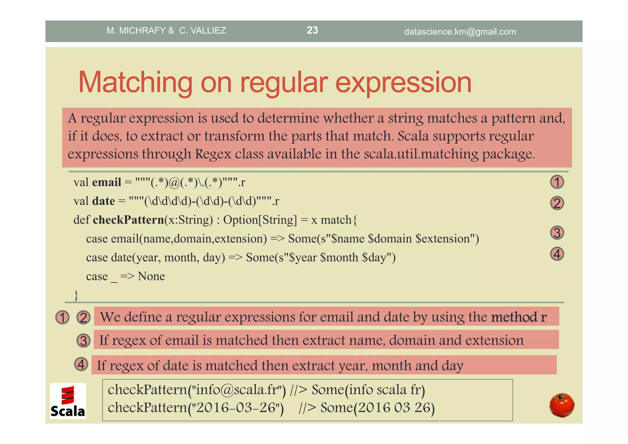 Matching on regular expression val email = """(.*)@(.*).(.*)""".r val date = """(dddd)-(dd)-(dd)""".r def checkPattern(x:String) : Option[String] = x match{ case email(name,domain,extension) => Some(s"$name $domain $extension") case date(year, month, day) => Some(s"$year $month $day") case _ => None } A regular expression is used to determine whether a string matches a pattern and, if it does, to extract or transform the parts that match. Scala supports regular expressions through Regex class available in the scala.util.matching package. 2 3 1 4 1 We define a regular expressions for email and date by using the method rmethod rmethod rmethod r2 3 If regex of email is matched then extract name, domain and extension 4 If regex of date is matched then extract year, month and day checkPattern("info@scala.fr") //> Some(info scala fr) checkPattern("2016-03-26") //> Some(2016 03 26) M. MICHRAFY & C. VALLIEZ datascience.km@gmail.com23 
