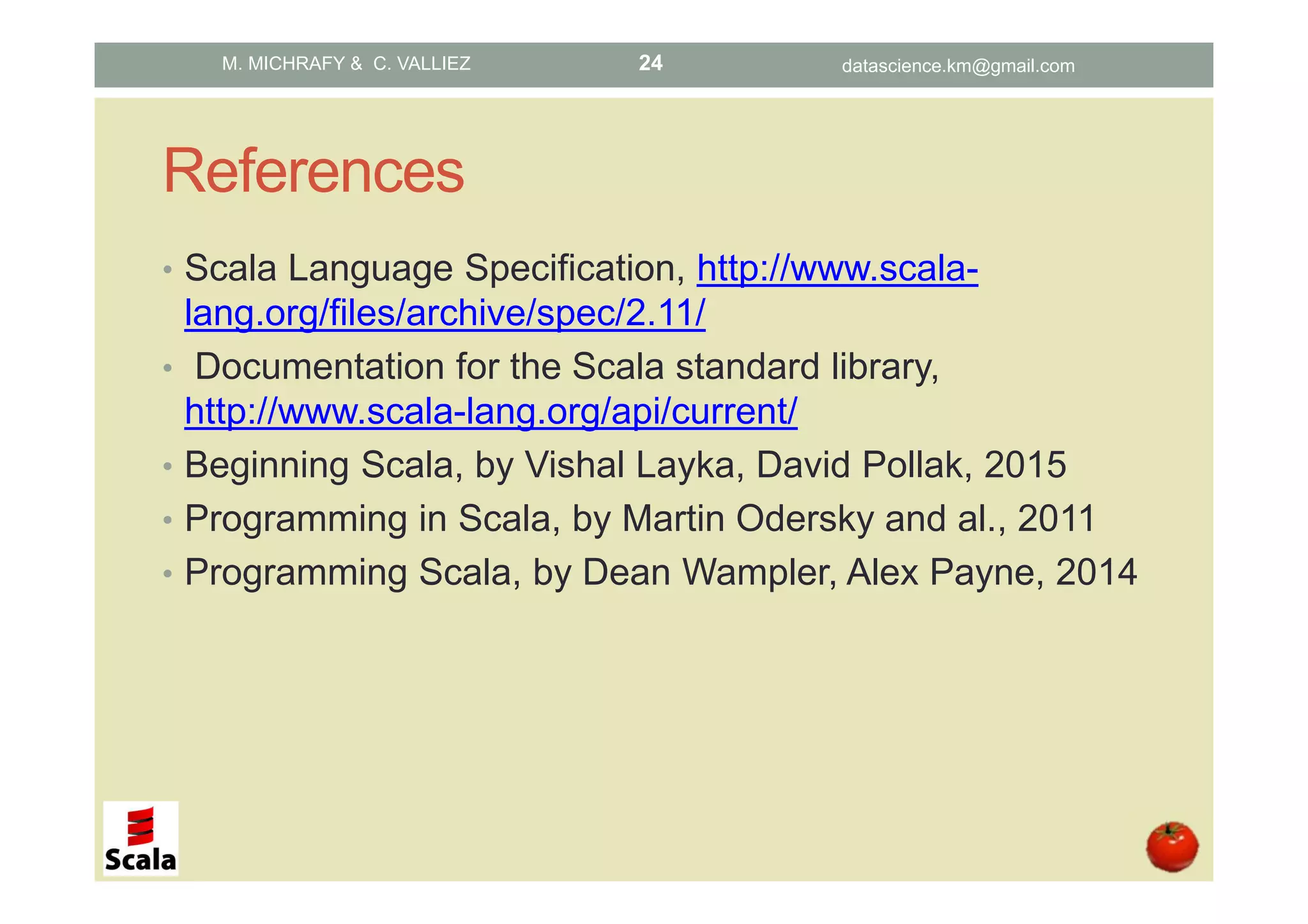 References • Scala Language Specification, http://www.scala- lang.org/files/archive/spec/2.11/ • Documentation for the Scala standard library, http://www.scala-lang.org/api/current/ • Beginning Scala, by Vishal Layka, David Pollak, 2015 • Programming in Scala, by Martin Odersky and al., 2011 • Programming Scala, by Dean Wampler, Alex Payne, 2014 M. MICHRAFY & C. VALLIEZ datascience.km@gmail.com24 