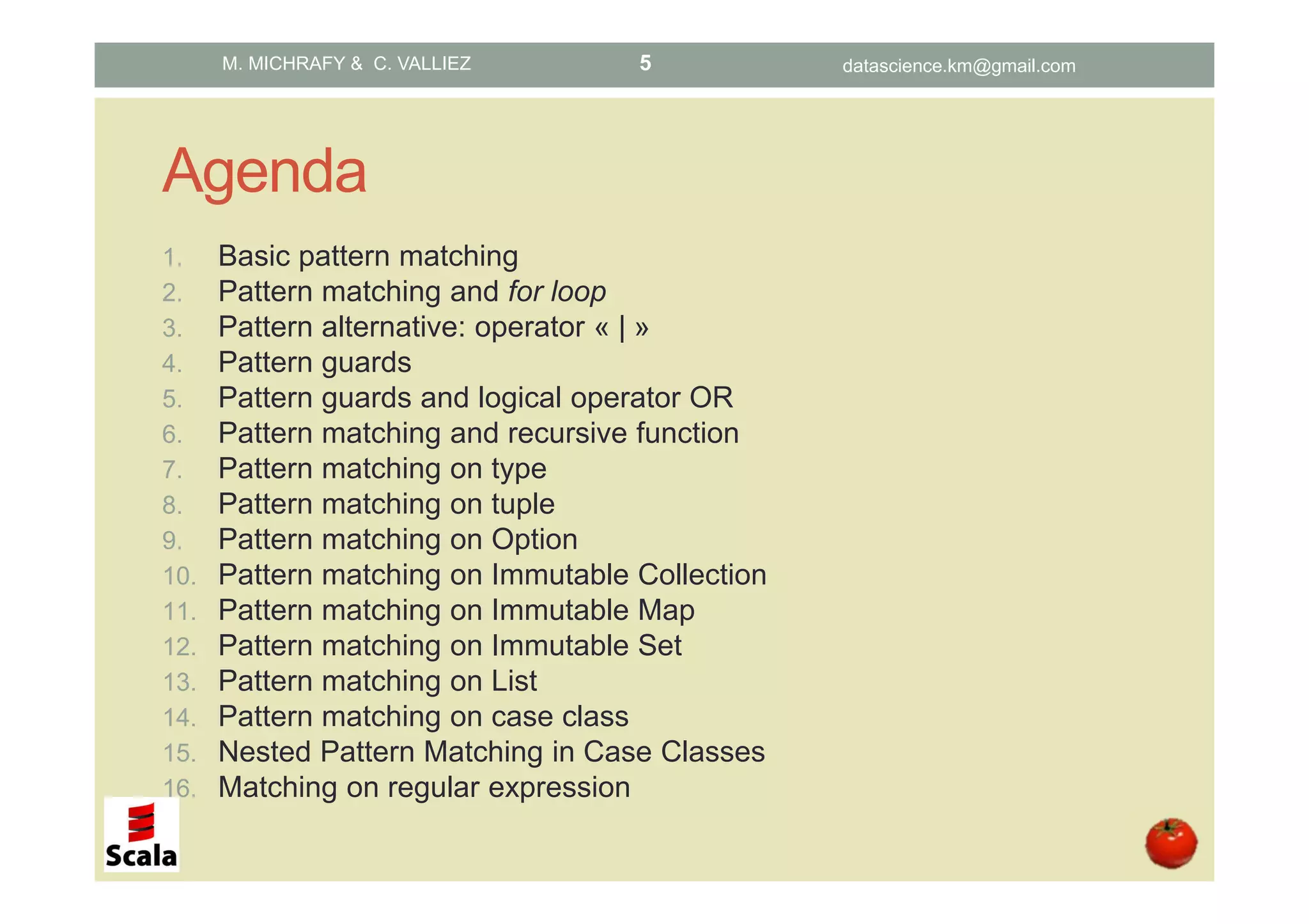 Agenda 1. Basic pattern matching 2. Pattern matching and for loop 3. Pattern alternative: operator « | » 4. Pattern guards 5. Pattern guards and logical operator OR 6. Pattern matching and recursive function 7. Pattern matching on type 8. Pattern matching on tuple 9. Pattern matching on Option 10. Pattern matching on Immutable Collection 11. Pattern matching on Immutable Map 12. Pattern matching on Immutable Set 13. Pattern matching on List 14. Pattern matching on case class 15. Nested Pattern Matching in Case Classes 16. Matching on regular expression M. MICHRAFY & C. VALLIEZ datascience.km@gmail.com5 