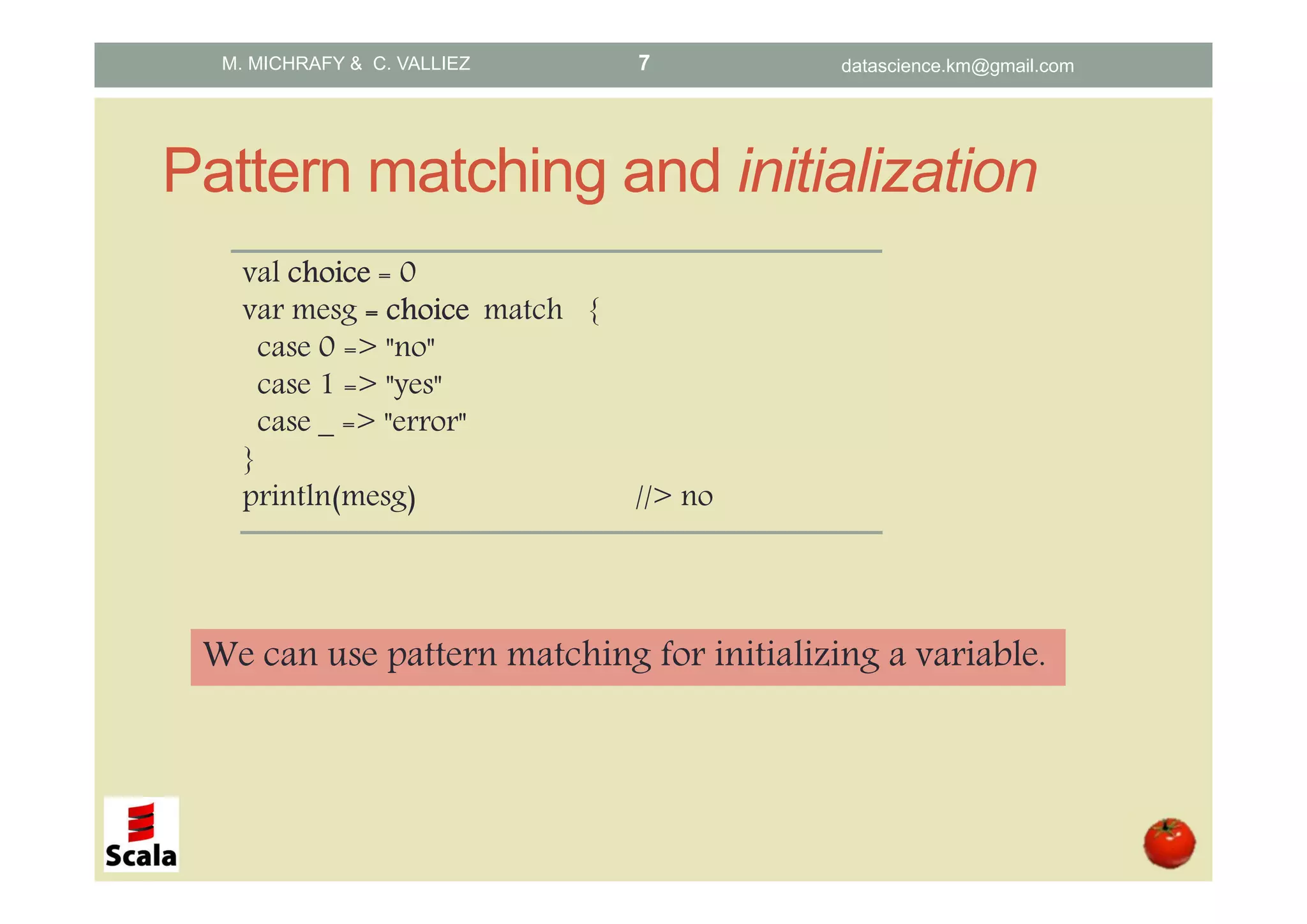 Pattern matching and initialization val choicechoicechoicechoice = 0 var mesg ==== choicechoicechoicechoice match { case 0 => "no" case 1 => "yes" case _ => "error" } println(mesg) //> no We can use pattern matching for initializing a variable. M. MICHRAFY & C. VALLIEZ datascience.km@gmail.com7 