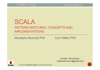 SCALA
PATTERN MATCHING, CONCEPTS AND
IMPLEMENTATIONS
Mustapha Michrafy PhD
M. MICHRAFY & C. VALLIEZ
Contact the authors :
datascience.km@gmail.com
datascience.km@gmail.com1
Cyril Valliez PhD
- We thank Oussama Lachiri for helpful discussions.
 