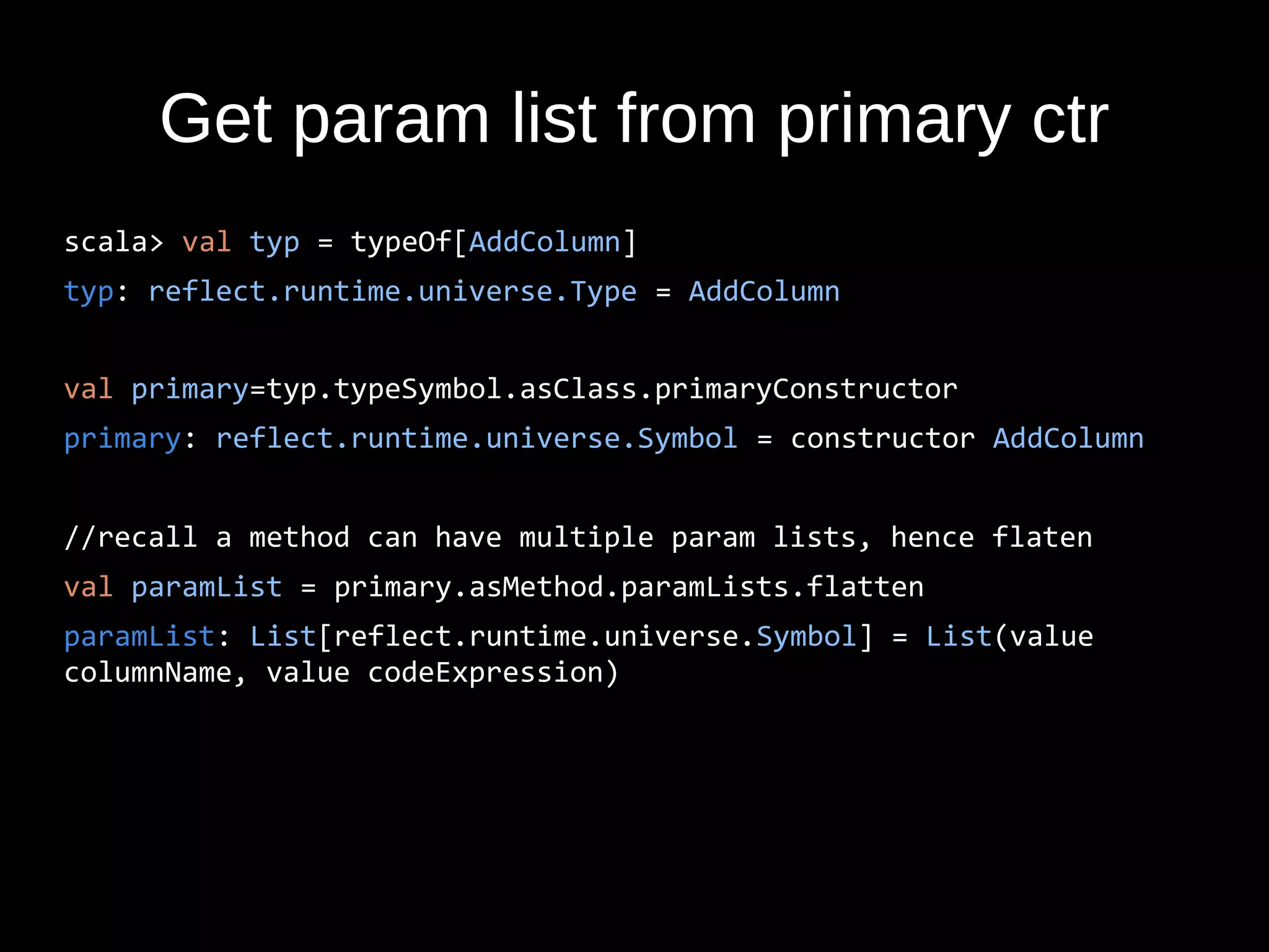 Get param list from primary ctr
scala> val typ = typeOf[AddColumn]
typ: reflect.runtime.universe.Type = AddColumn
val primary=typ.typeSymbol.asClass.primaryConstructor
primary: reflect.runtime.universe.Symbol = constructor AddColumn
//recall a method can have multiple param lists, hence flaten
val paramList = primary.asMethod.paramLists.flatten
paramList: List[reflect.runtime.universe.Symbol] = List(value
columnName, value codeExpression)
 
