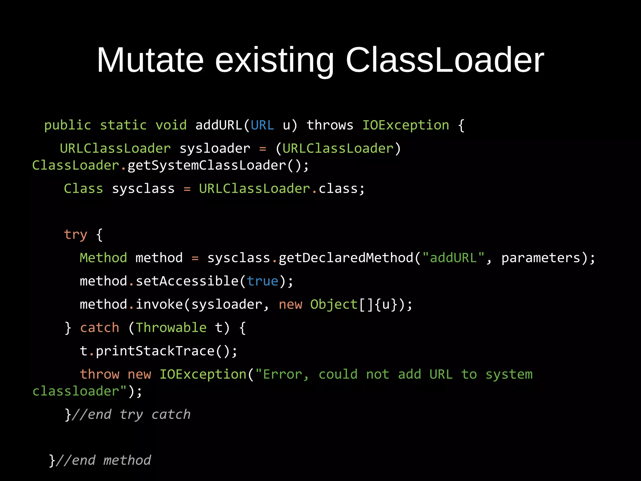 Mutate existing ClassLoader
public static void addURL(URL u) throws IOException {
URLClassLoader sysloader = (URLClassLoader)
ClassLoader.getSystemClassLoader();
Class sysclass = URLClassLoader.class;
try {
Method method = sysclass.getDeclaredMethod("addURL", parameters);
method.setAccessible(true);
method.invoke(sysloader, new Object[]{u});
} catch (Throwable t) {
t.printStackTrace();
throw new IOException("Error, could not add URL to system
classloader");
}//end try catch
}//end method
 
