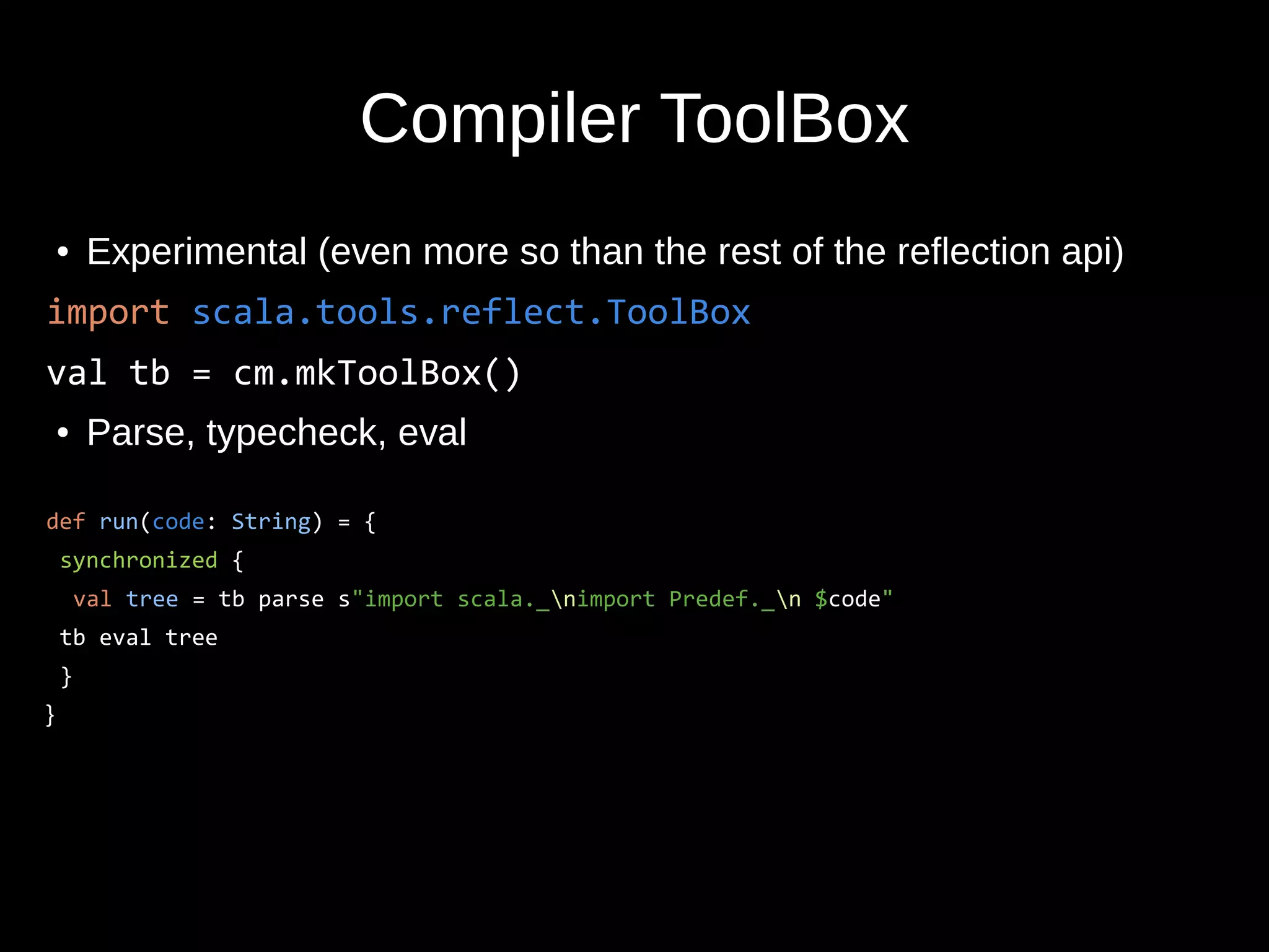 Compiler ToolBox
● Experimental (even more so than the rest of the reflection api)
import scala.tools.reflect.ToolBox
val tb = cm.mkToolBox()
● Parse, typecheck, eval
def run(code: String) = {
synchronized {
val tree = tb parse s"import scala._nimport Predef._n $code"
tb eval tree
}
}
 