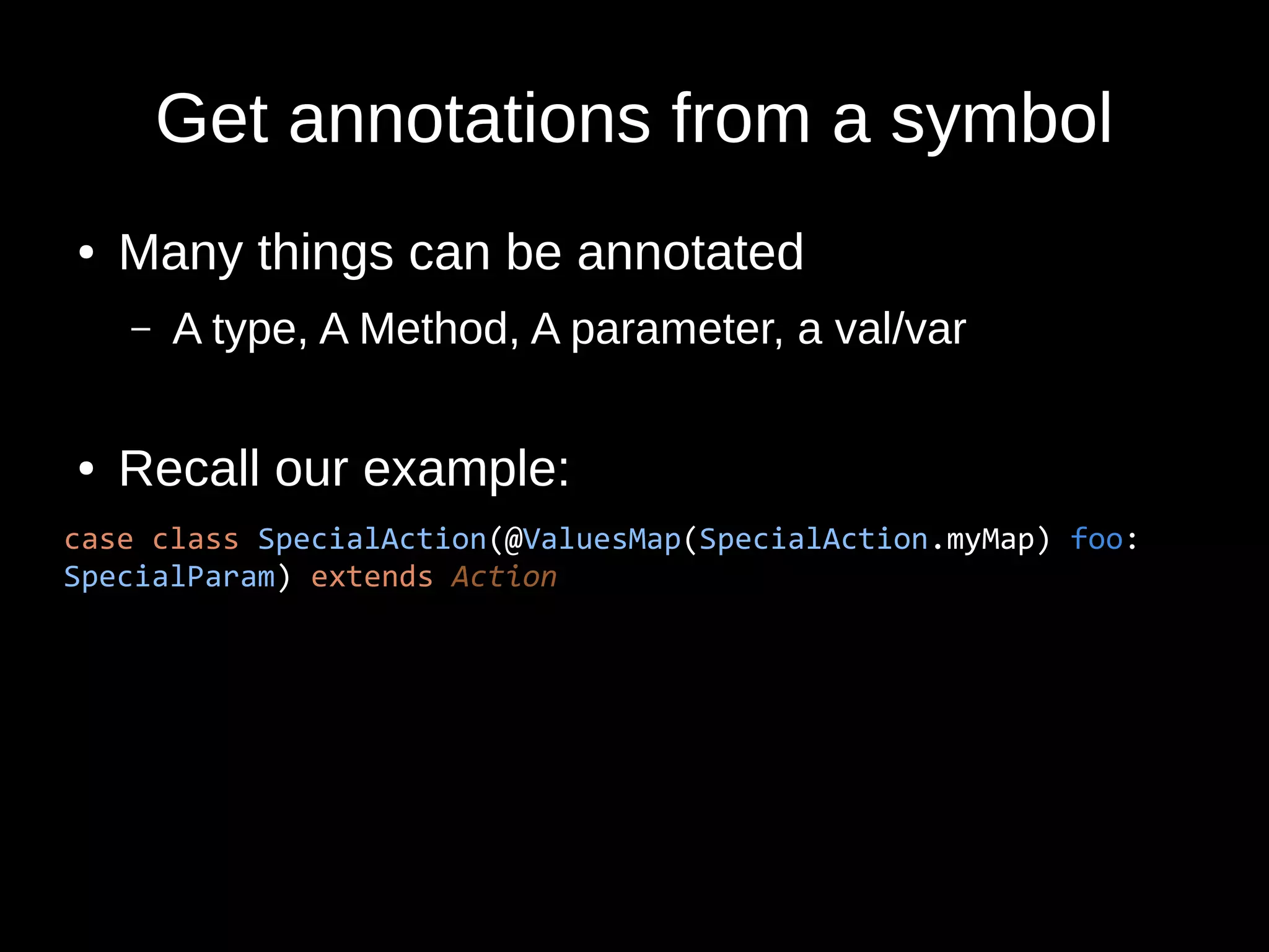 Get annotations from a symbol
● Many things can be annotated
– A type, A Method, A parameter, a val/var
● Recall our example:
case class SpecialAction(@ValuesMap(SpecialAction.myMap) foo:
SpecialParam) extends Action
 