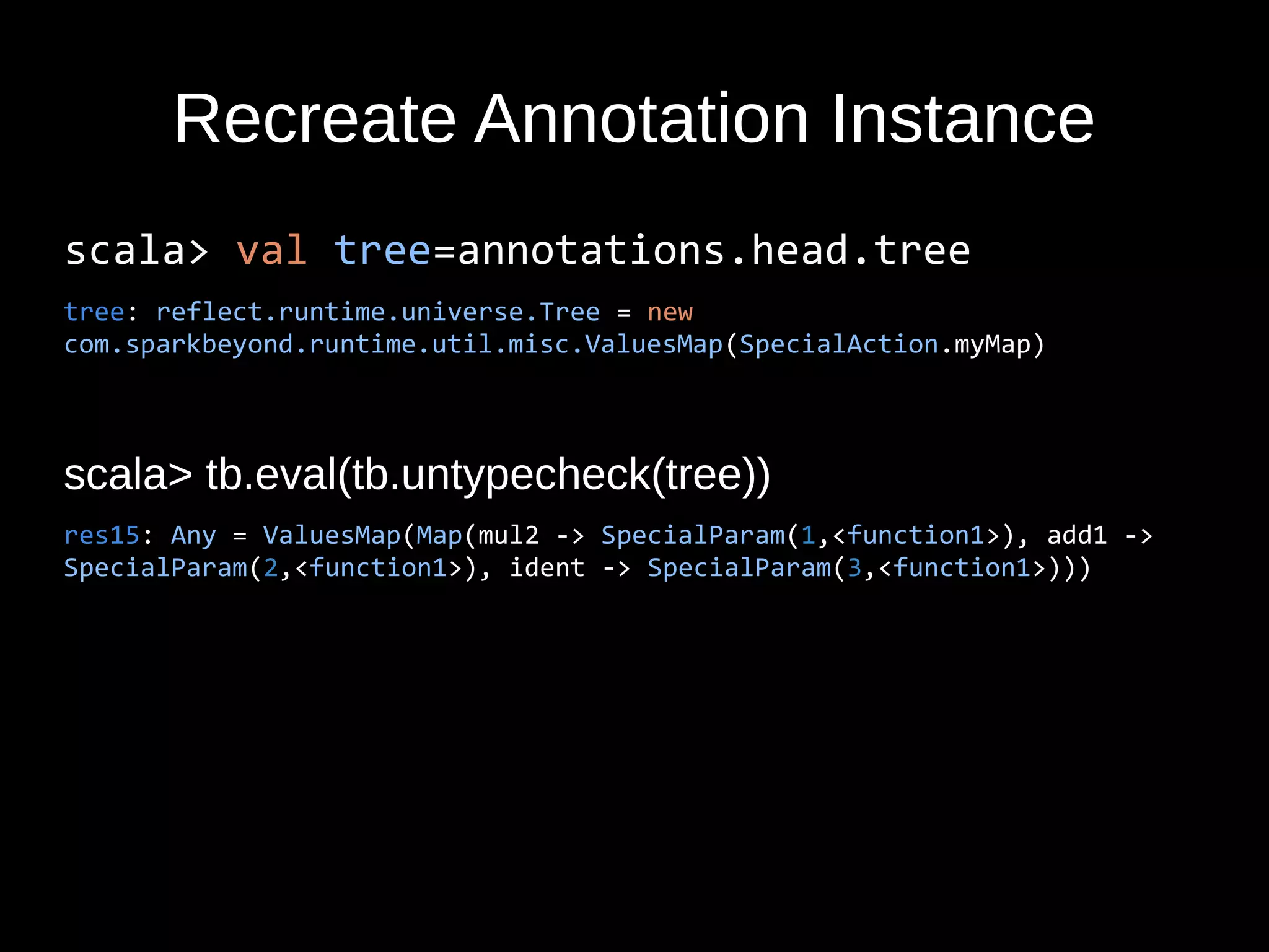 Recreate Annotation Instance
scala> val tree=annotations.head.tree
tree: reflect.runtime.universe.Tree = new
com.sparkbeyond.runtime.util.misc.ValuesMap(SpecialAction.myMap)
scala> tb.eval(tb.untypecheck(tree))
res15: Any = ValuesMap(Map(mul2 -> SpecialParam(1,<function1>), add1 ->
SpecialParam(2,<function1>), ident -> SpecialParam(3,<function1>)))
 