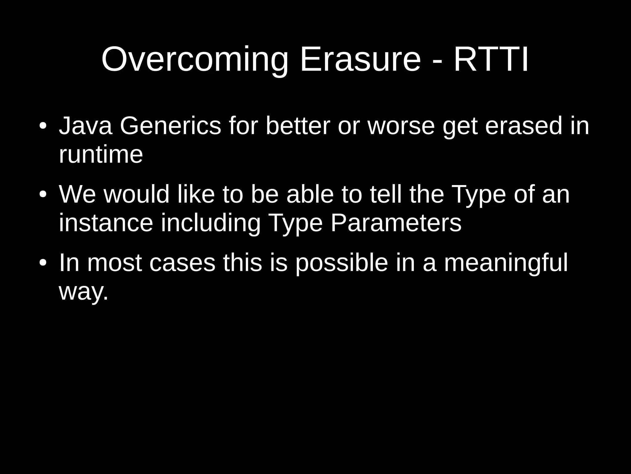 Overcoming Erasure - RTTI
● Java Generics for better or worse get erased in
runtime
● We would like to be able to tell the Type of an
instance including Type Parameters
● In most cases this is possible in a meaningful
way.
 