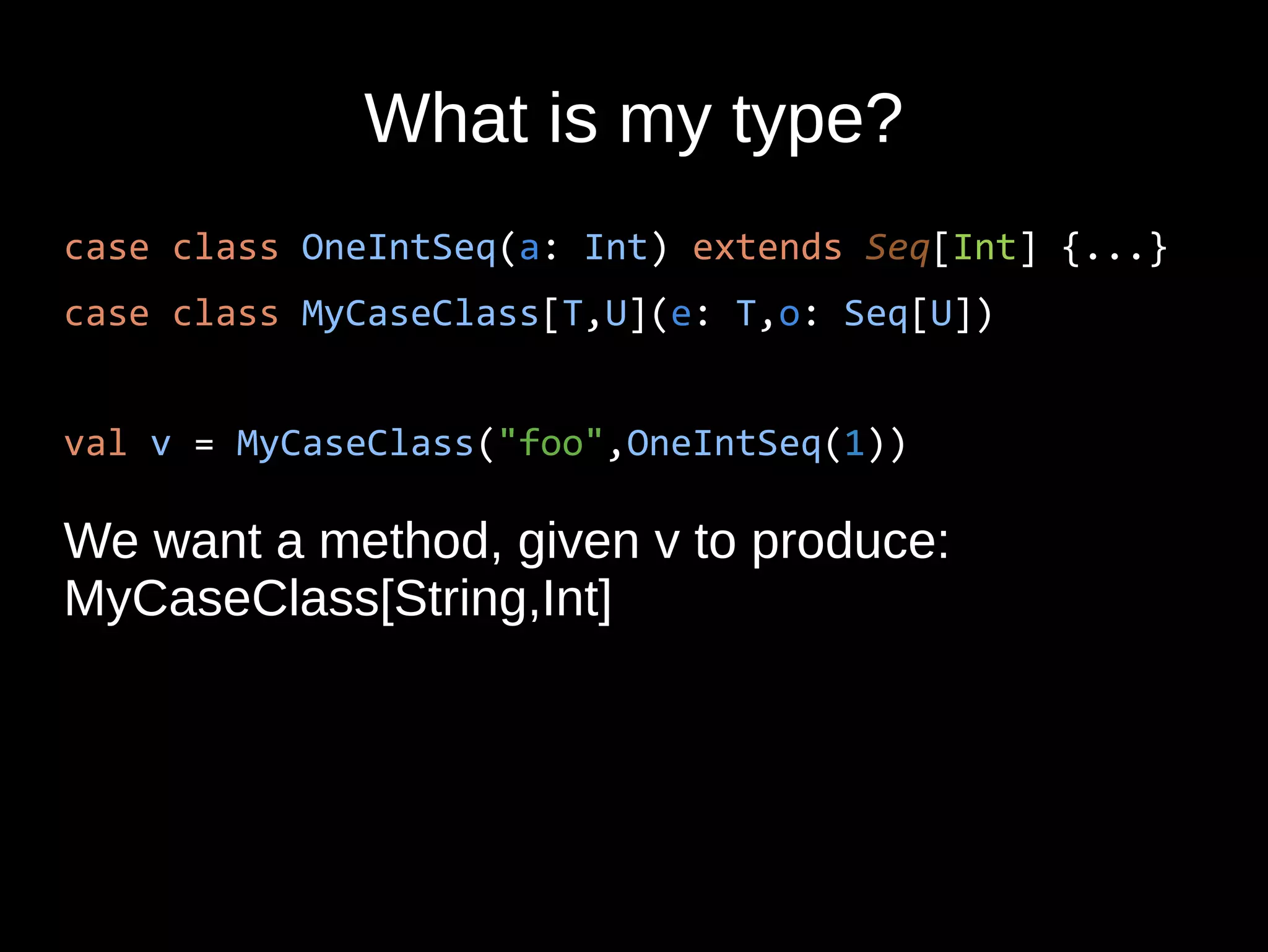 What is my type?
case class OneIntSeq(a: Int) extends Seq[Int] {...}
case class MyCaseClass[T,U](e: T,o: Seq[U])
val v = MyCaseClass("foo",OneIntSeq(1))
We want a method, given v to produce:
MyCaseClass[String,Int]
 