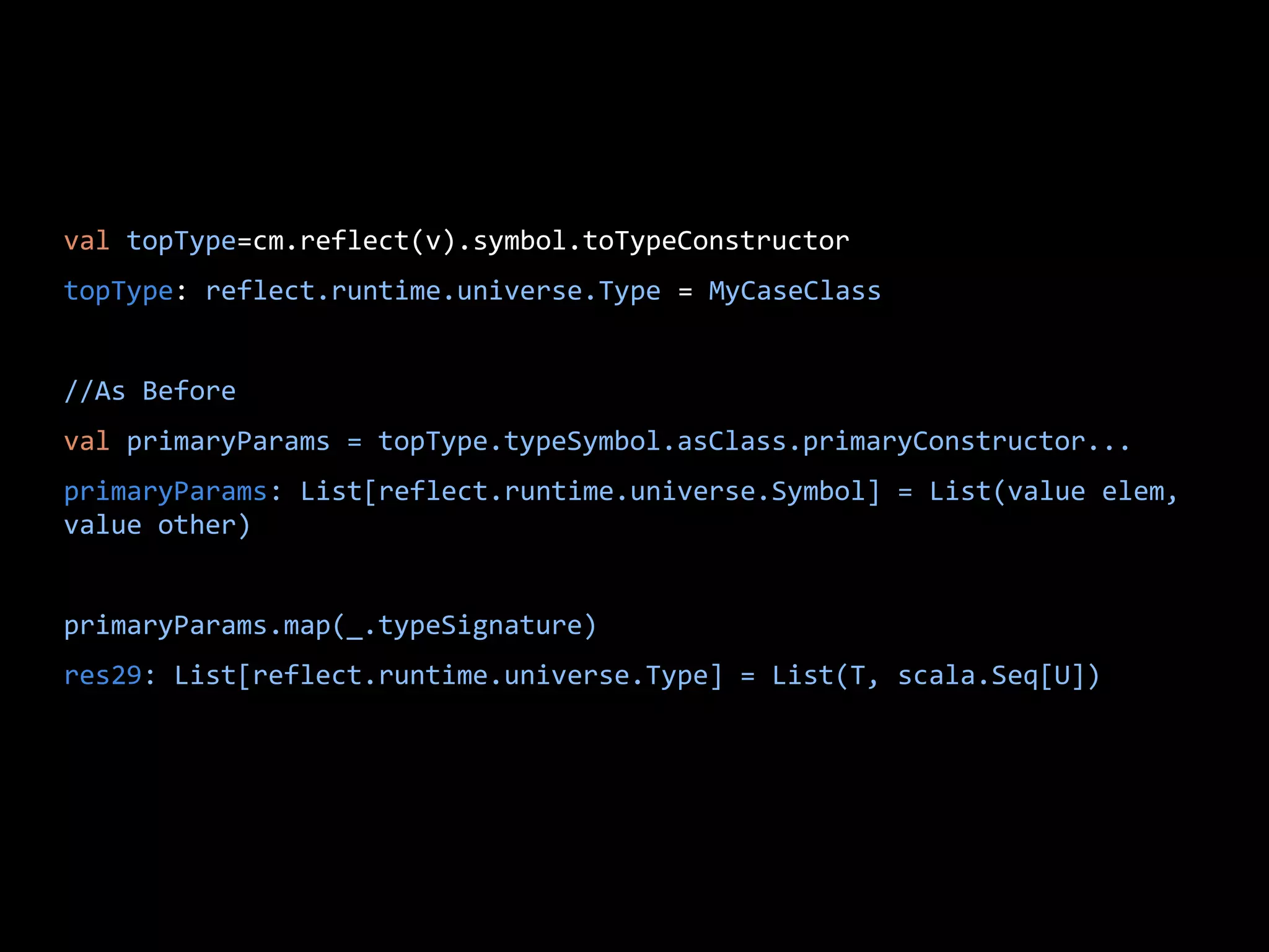 val topType=cm.reflect(v).symbol.toTypeConstructor
topType: reflect.runtime.universe.Type = MyCaseClass
//As Before
val primaryParams = topType.typeSymbol.asClass.primaryConstructor...
primaryParams: List[reflect.runtime.universe.Symbol] = List(value elem,
value other)
primaryParams.map(_.typeSignature)
res29: List[reflect.runtime.universe.Type] = List(T, scala.Seq[U])
 