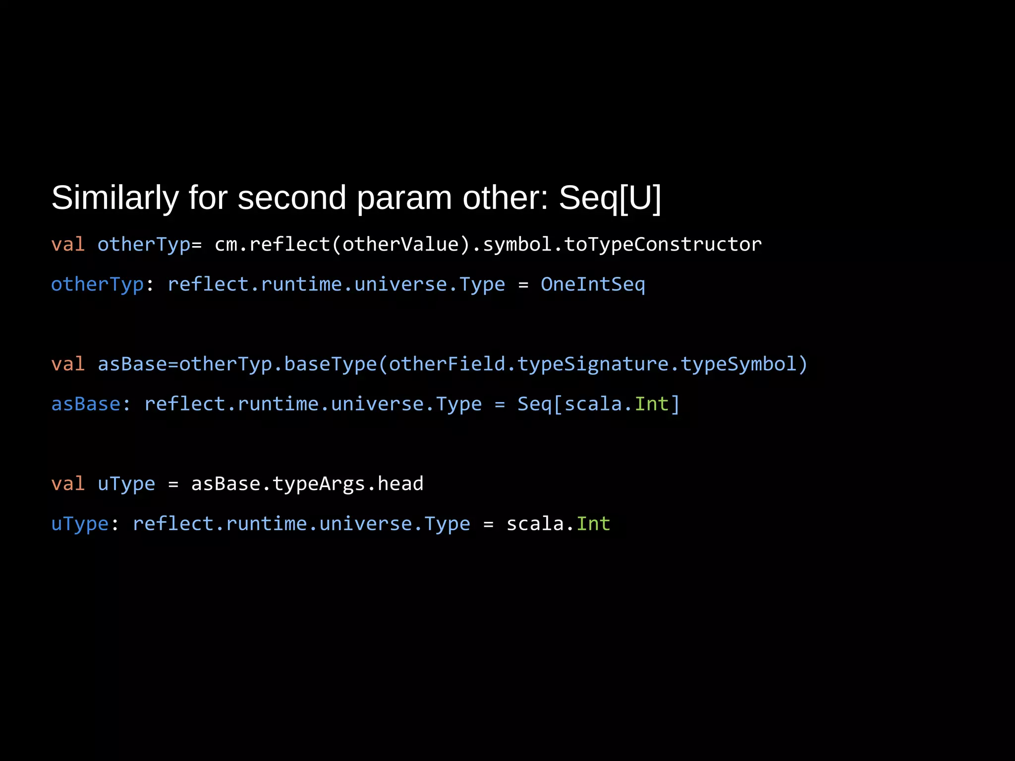 Similarly for second param other: Seq[U]
val otherTyp= cm.reflect(otherValue).symbol.toTypeConstructor
otherTyp: reflect.runtime.universe.Type = OneIntSeq
val asBase=otherTyp.baseType(otherField.typeSignature.typeSymbol)
asBase: reflect.runtime.universe.Type = Seq[scala.Int]
val uType = asBase.typeArgs.head
uType: reflect.runtime.universe.Type = scala.Int
 
