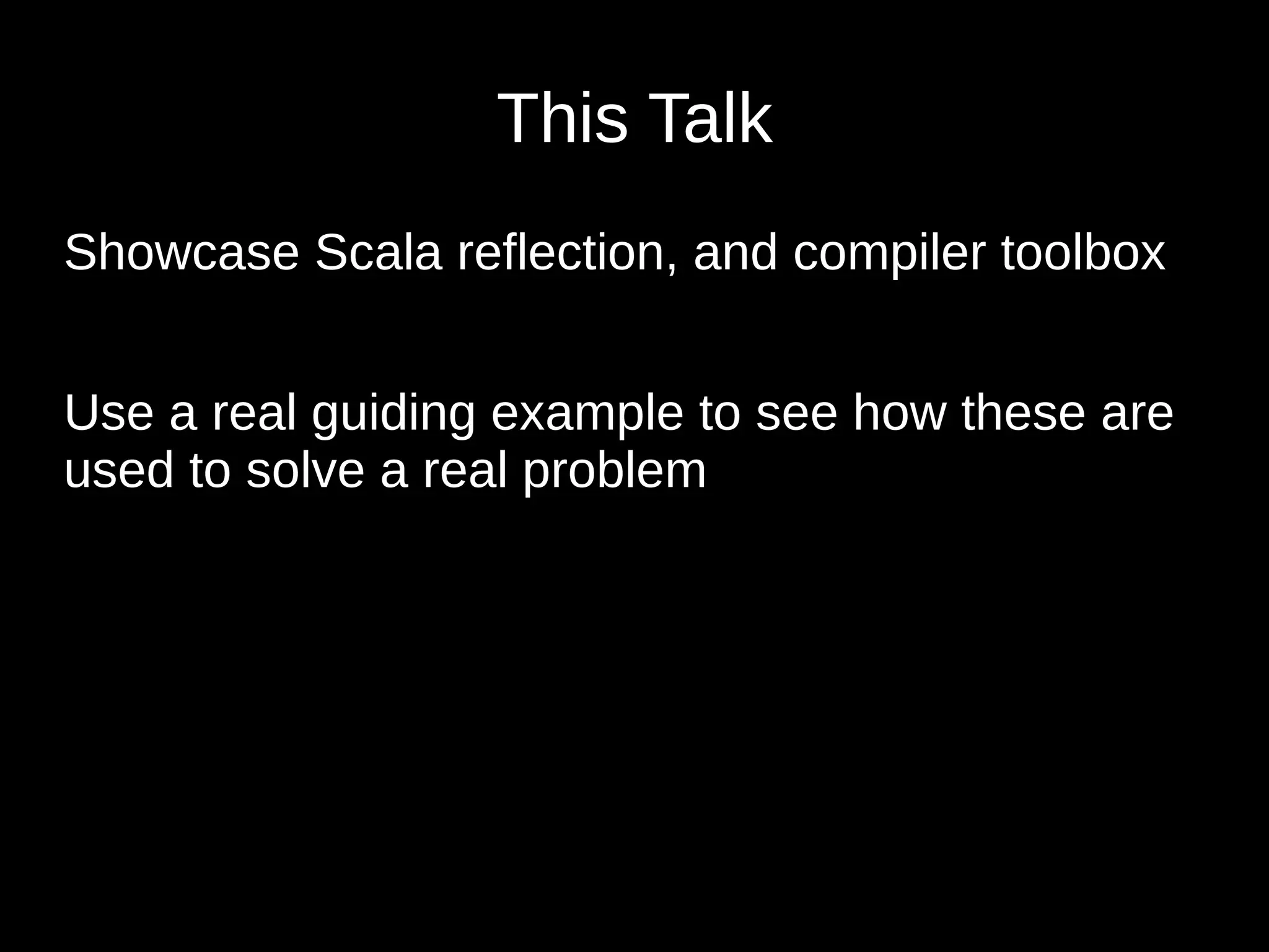 This Talk
Showcase Scala reflection, and compiler toolbox
Use a real guiding example to see how these are
used to solve a real problem
 