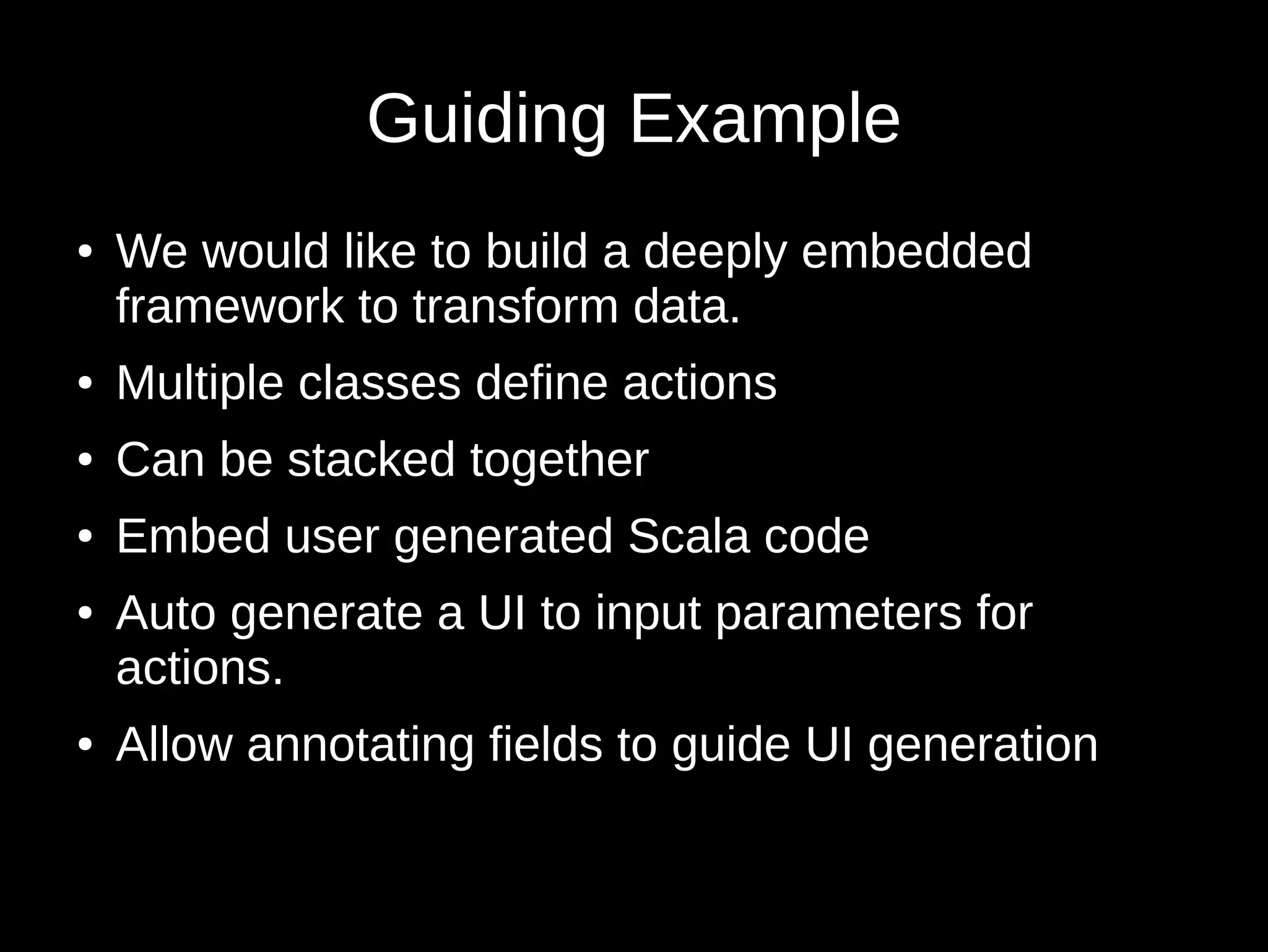 Guiding Example
● We would like to build a deeply embedded
framework to transform data.
● Multiple classes define actions
● Can be stacked together
● Embed user generated Scala code
● Auto generate a UI to input parameters for
actions.
● Allow annotating fields to guide UI generation
 