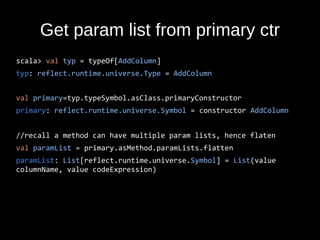 Get param list from primary ctr
scala> val typ = typeOf[AddColumn]
typ: reflect.runtime.universe.Type = AddColumn
val primary=typ.typeSymbol.asClass.primaryConstructor
primary: reflect.runtime.universe.Symbol = constructor AddColumn
//recall a method can have multiple param lists, hence flaten
val paramList = primary.asMethod.paramLists.flatten
paramList: List[reflect.runtime.universe.Symbol] = List(value
columnName, value codeExpression)
 