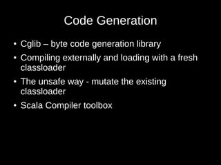 Code Generation
● Cglib – byte code generation library
● Compiling externally and loading with a fresh
classloader
● The unsafe way - mutate the existing
classloader
● Scala Compiler toolbox
 