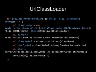UrlClassLoader
def getClassInstanceFromJar[T](jarFile: File, className:
String): T = {
val classLoader = new
scala.reflect.internal.util.ScalaClassLoader.URLClassLoader(Seq(ja
rFile.toURI.toURL), this.getClass.getClassLoader)
val mirror =
scala.reflect.runtime.universe.runtimeMirror(classLoader)
val classSymbol = mirror.staticClass(className)
val ctorSymbol = classSymbol.primaryConstructor.asMethod
val ctor =
mirror.reflectClass(classSymbol).reflectConstructor(ctorSymbol)
ctor.apply().asInstanceOf[T]
}
 
