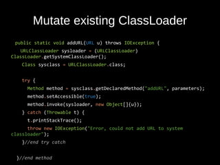 Mutate existing ClassLoader
public static void addURL(URL u) throws IOException {
URLClassLoader sysloader = (URLClassLoader)
ClassLoader.getSystemClassLoader();
Class sysclass = URLClassLoader.class;
try {
Method method = sysclass.getDeclaredMethod("addURL", parameters);
method.setAccessible(true);
method.invoke(sysloader, new Object[]{u});
} catch (Throwable t) {
t.printStackTrace();
throw new IOException("Error, could not add URL to system
classloader");
}//end try catch
}//end method
 
