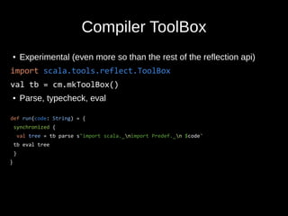 Compiler ToolBox
● Experimental (even more so than the rest of the reflection api)
import scala.tools.reflect.ToolBox
val tb = cm.mkToolBox()
● Parse, typecheck, eval
def run(code: String) = {
synchronized {
val tree = tb parse s"import scala._nimport Predef._n $code"
tb eval tree
}
}
 