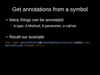 Get annotations from a symbol
● Many things can be annotated
– A type, A Method, A parameter, a val/var
● Recall our example:
case class SpecialAction(@ValuesMap(SpecialAction.myMap) foo:
SpecialParam) extends Action
 