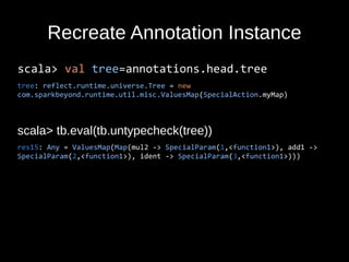 Recreate Annotation Instance
scala> val tree=annotations.head.tree
tree: reflect.runtime.universe.Tree = new
com.sparkbeyond.runtime.util.misc.ValuesMap(SpecialAction.myMap)
scala> tb.eval(tb.untypecheck(tree))
res15: Any = ValuesMap(Map(mul2 -> SpecialParam(1,<function1>), add1 ->
SpecialParam(2,<function1>), ident -> SpecialParam(3,<function1>)))
 