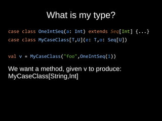 What is my type?
case class OneIntSeq(a: Int) extends Seq[Int] {...}
case class MyCaseClass[T,U](e: T,o: Seq[U])
val v = MyCaseClass("foo",OneIntSeq(1))
We want a method, given v to produce:
MyCaseClass[String,Int]
 
