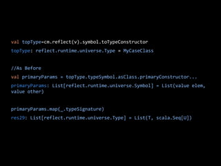 val topType=cm.reflect(v).symbol.toTypeConstructor
topType: reflect.runtime.universe.Type = MyCaseClass
//As Before
val primaryParams = topType.typeSymbol.asClass.primaryConstructor...
primaryParams: List[reflect.runtime.universe.Symbol] = List(value elem,
value other)
primaryParams.map(_.typeSignature)
res29: List[reflect.runtime.universe.Type] = List(T, scala.Seq[U])
 