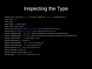 Inspecting the Type
topType.decls.foreach{case s => println(s.toString + "t" + s.typeSignature) }
value elem => T
value elem T
value other => scala.Seq[U]
value other scala.Seq[U]
constructor MyCaseClass (elem: T, other: scala.Seq[U])MyCaseClass[T,U]
method copy [T, U](elem: T, other: scala.Seq[U])MyCaseClass[T,U]
method copy$default$1 [T, U]=> T @scala.annotation.unchecked.uncheckedVariance
method copy$default$2 [T, U]=> scala.Seq[U] @scala.annotation.unchecked.uncheckedVariance
method productPrefix => java.lang.String
method productArity => scala.Int
method productElement (x$1: scala.Int)scala.Any
method productIterator => Iterator[scala.Any]
method canEqual (x$1: scala.Any)scala.Boolean
method hashCode ()scala.Int
method toString ()java.lang.String
method equals (x$1: scala.Any)scala.Boolean
 