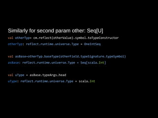 Similarly for second param other: Seq[U]
val otherTyp= cm.reflect(otherValue).symbol.toTypeConstructor
otherTyp: reflect.runtime.universe.Type = OneIntSeq
val asBase=otherTyp.baseType(otherField.typeSignature.typeSymbol)
asBase: reflect.runtime.universe.Type = Seq[scala.Int]
val uType = asBase.typeArgs.head
uType: reflect.runtime.universe.Type = scala.Int
 