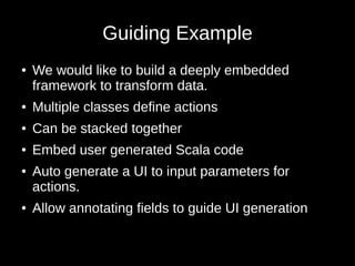 Guiding Example
● We would like to build a deeply embedded
framework to transform data.
● Multiple classes define actions
● Can be stacked together
● Embed user generated Scala code
● Auto generate a UI to input parameters for
actions.
● Allow annotating fields to guide UI generation
 