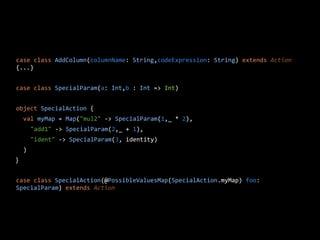 case class AddColumn(columnName: String,codeExpression: String) extends Action
{...}
case class SpecialParam(a: Int,b : Int => Int)
object SpecialAction {
val myMap = Map("mul2" -> SpecialParam(1,_ * 2),
"add1" -> SpecialParam(2,_ + 1),
"ident" -> SpecialParam(3, identity)
)
}
case class SpecialAction(@PossibleValuesMap(SpecialAction.myMap) foo:
SpecialParam) extends Action
 