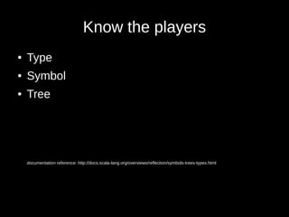Know the players
● Type
● Symbol
● Tree
documentation reference: http://docs.scala-lang.org/overviews/reflection/symbols-trees-types.html
 
