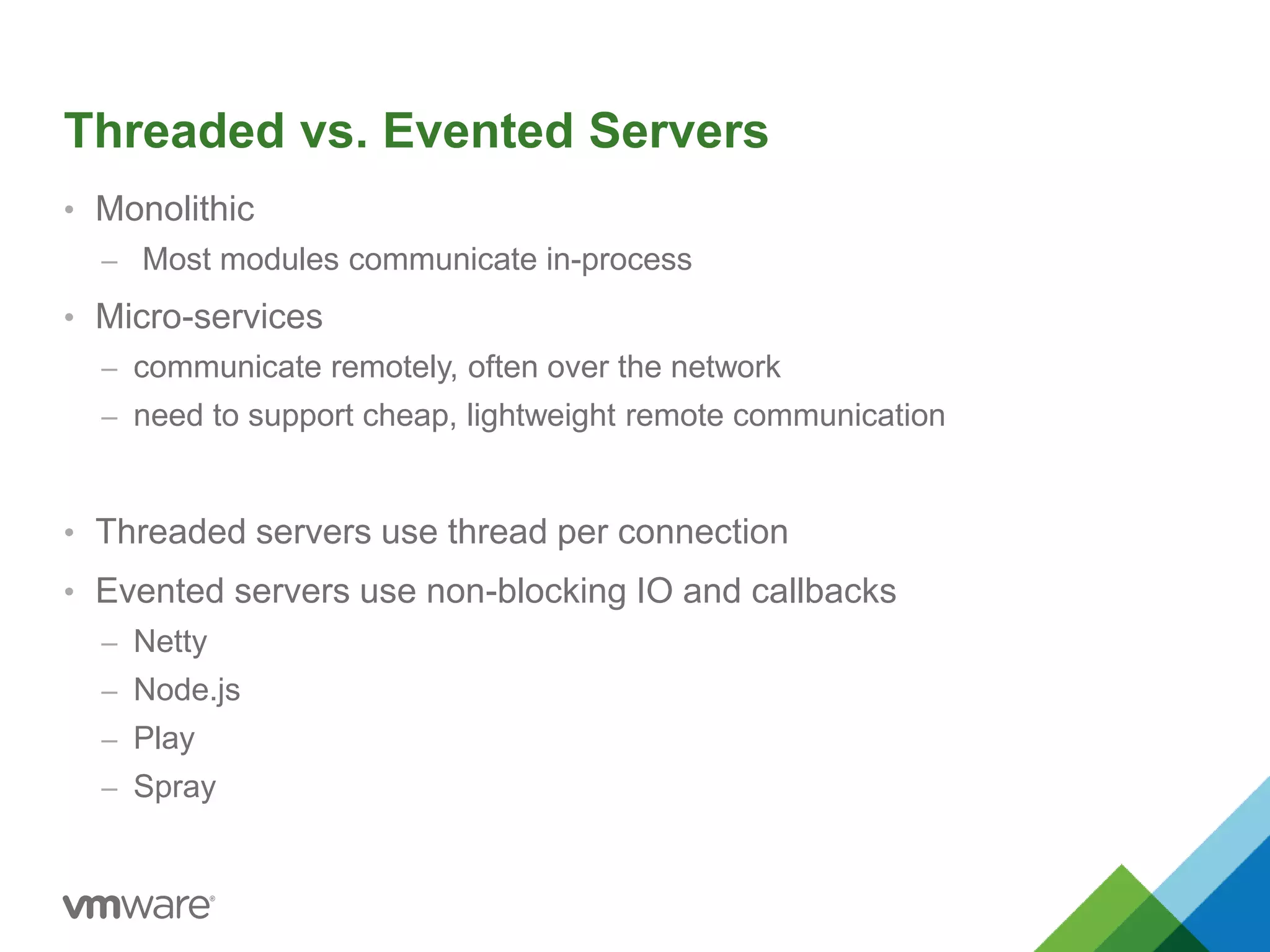 Threaded vs. Evented Servers 
• Monolithic 
– Most modules communicate in-process 
• Micro-services 
– communicate remotely, often over the network 
– need to support cheap, lightweight remote communication 
• Threaded servers use thread per connection 
• Evented servers use non-blocking IO and callbacks 
– Netty 
– Node.js 
– Play 
– Spray 
 