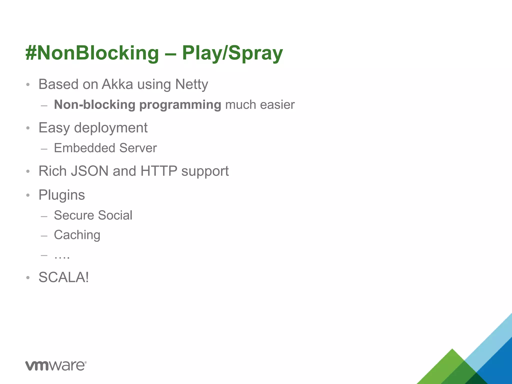 #NonBlocking – Play/Spray 
• Based on Akka using Netty 
– Non-blocking programming much easier 
• Easy deployment 
– Embedded Server 
• Rich JSON and HTTP support 
• Plugins 
– Secure Social 
– Caching 
– …. 
• SCALA! 
 