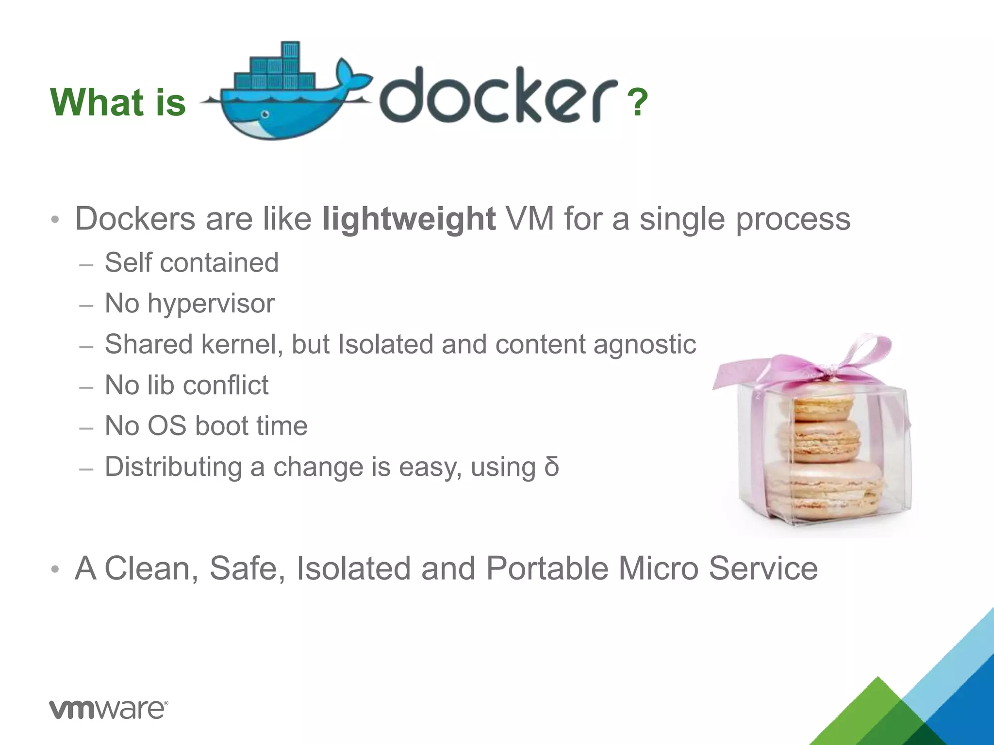 What is ? 
• Dockers are like lightweight VM for a single process 
– Self contained 
– No hypervisor 
– Shared kernel, but Isolated and content agnostic 
– No lib conflict 
– No OS boot time 
– Distributing a change is easy, using δ 
• A Clean, Safe, Isolated and Portable Micro Service 
 