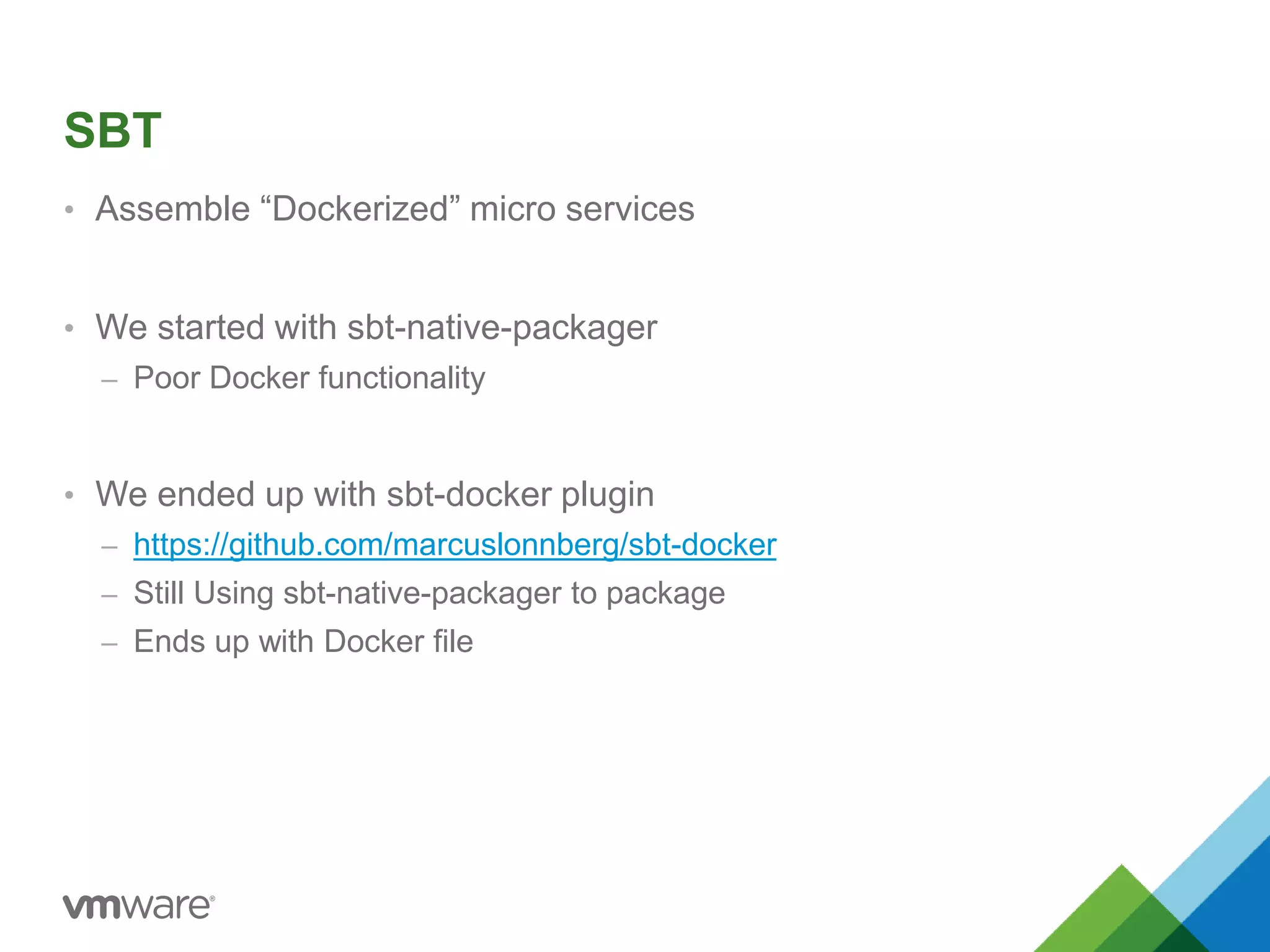 SBT 
• Assemble “Dockerized” micro services 
• We started with sbt-native-packager 
– Poor Docker functionality 
• We ended up with sbt-docker plugin 
– https://github.com/marcuslonnberg/sbt-docker 
– Still Using sbt-native-packager to package 
– Ends up with Docker file 
 