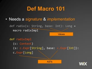 Def Macro 101 
• Needs a signature & implementation 
def radix(s: String, base: Int): Long = 
macro radixImpl 
def radixImpl 
Values 
(c: Context) 
(s: c.Expr[String], base: c.Expr[Int]): 
c.Expr[Long] 
ASTs 
 