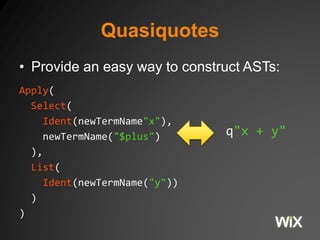Quasiquotes 
• Provide an easy way to construct ASTs: 
Apply( 
Select( 
Ident(newTermName"x"), 
newTermName("$plus") 
), 
List( 
Ident(newTermName("y")) 
) 
) 
q"x + y" 
 
