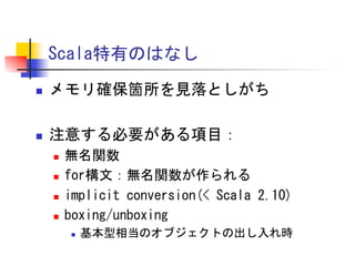 Scala特有のはなし	
 
n 

メモリ確保箇所を見落としがち	
 

n 

注意する必要がある項目：	
 
n 
n 
n 
n 

無名関数	
 
for構文：無名関数が作られる	
 
implicit	
 conversion(<	
 Scala	
 2.10)	
 
boxing/unboxing	
 
n 

基本型相当のオブジェクトの出し入れ時	
 

 