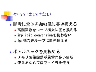 やってはいけない	
 
n 

闇雲に全体をJava風に書き換える	
 
n 
n 
n 

n 

高階関数をループ構文に置き換える	
 
implicit	
 conversionを使わない	
 
for構文をループに置き換える	
 

ボトルネックを見極める	
 
n 
n 

メモリ確保回数が異常に多い箇所	
 
使えるならプロファイラを使う	
 

 