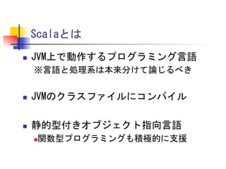 Scalaとは	
 
n 

JVM上で動作するプログラミング言語	
 
※言語と処理系は本来分けて論じるべき	
 
	
 

n 

JVMのクラスファイルにコンパイル	
 

n 

静的型付きオブジェクト指向言語	
 
関数型プログラミングも積極的に支援	
 

n 

 