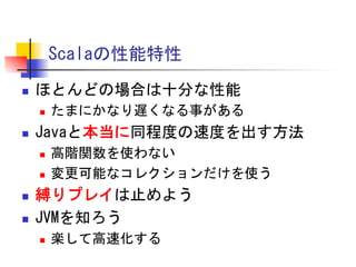 Scalaの性能特性	
 
n 

ほとんどの場合は十分な性能	
 
n 

n 

Javaと本当に同程度の速度を出す方法	
 
n 
n 

n 
n 

たまにかなり遅くなる事がある	
 
高階関数を使わない	
 
変更可能なコレクションだけを使う	
 

縛りプレイは止めよう	
 
JVMを知ろう	
 
n 

楽して高速化する	
 

 
