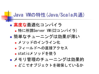 Java	
 VMの特性(Java/Scala共通)	
 
n 

高度な最適化コンパイラ	
 
n 

n 

簡単なチューニングは効果が薄い	
 
n 
n 
n 

n 

特に所謂Server	
 VM(C2コンパイラ)	
 
メソッドのインライン化	
 
フィールドへの直接アクセス	
 
staticメソッドを使う	
 

メモリ管理のチューニングは効果的	
 
n 

どこでオブジェクトを確保しているか	
 

 