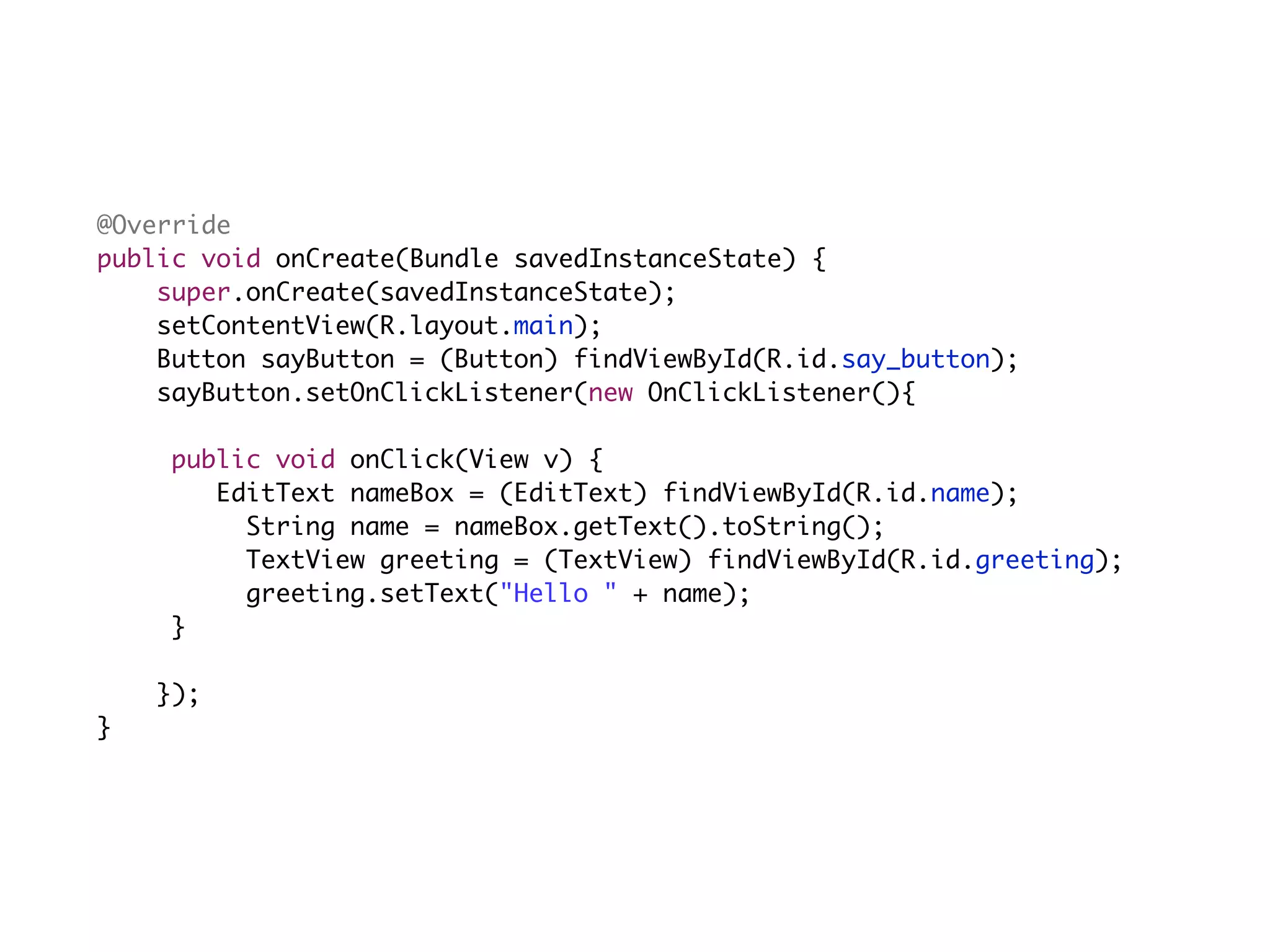 @Override
        public void onCreate(Bundle savedInstanceState) {
            super.onCreate(savedInstanceState);
            setContentView(R.layout.main);
            Button sayButton = (Button) findViewById(R.id.say_button);
            sayButton.setOnClickListener(new OnClickListener(){

	   	    	    public void onClick(View v) {
	   	    	    	 EditText nameBox = (EditText) findViewById(R.id.name);
	   	              String name = nameBox.getText().toString();
	   	              TextView greeting = (TextView) findViewById(R.id.greeting);
	   	              greeting.setText("Hello " + name);
	   	    	    }
             	
             });
     }
 