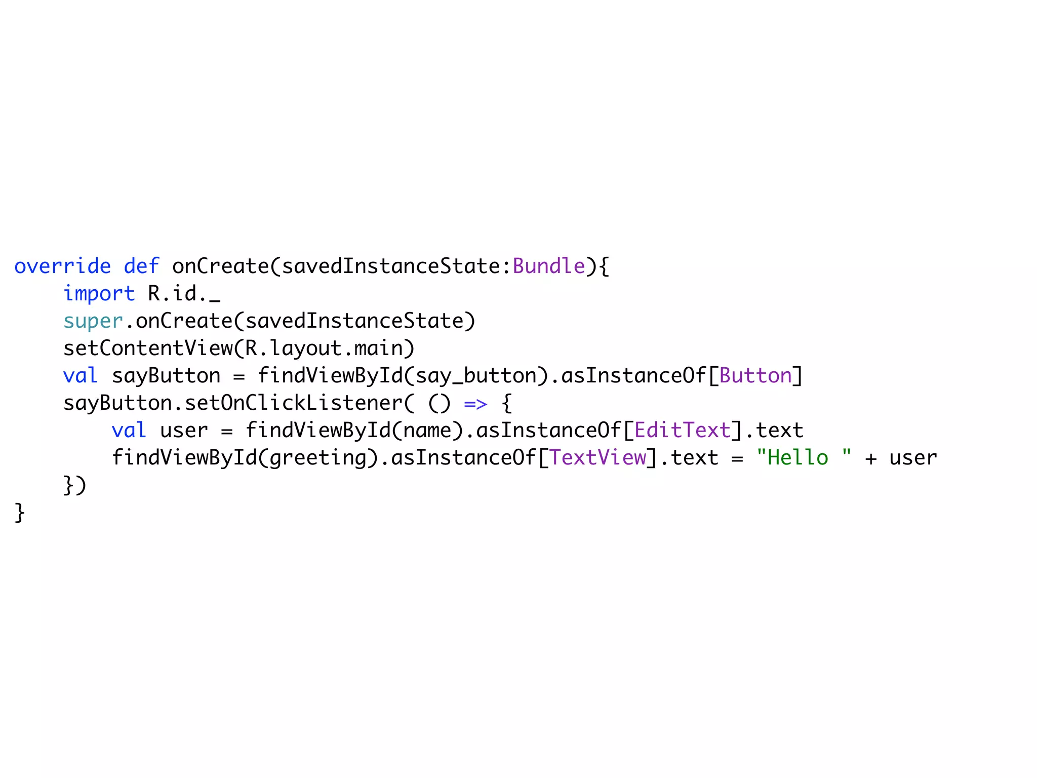override def onCreate(savedInstanceState:Bundle){
    import R.id._
    super.onCreate(savedInstanceState)
    setContentView(R.layout.main)
    val sayButton = findViewById(say_button).asInstanceOf[Button]
    sayButton.setOnClickListener( () => {
        val user = findViewById(name).asInstanceOf[EditText].text
        findViewById(greeting).asInstanceOf[TextView].text = "Hello " + user
    })
}
 