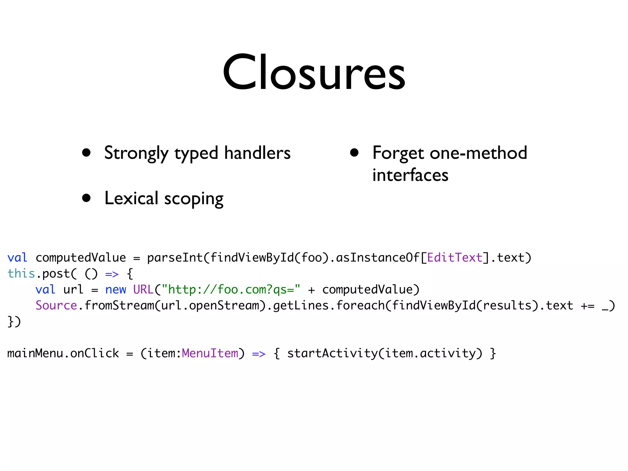 Closures
          •   Strongly typed handlers           •   Forget one-method
                                                    interfaces
          •   Lexical scoping

val computedValue = parseInt(findViewById(foo).asInstanceOf[EditText].text)
this.post( () => {
    val url = new URL("http://foo.com?qs=" + computedValue)
    Source.fromStream(url.openStream).getLines.foreach(findViewById(results).text += _)
})

mainMenu.onClick = (item:MenuItem) => { startActivity(item.activity) }
 