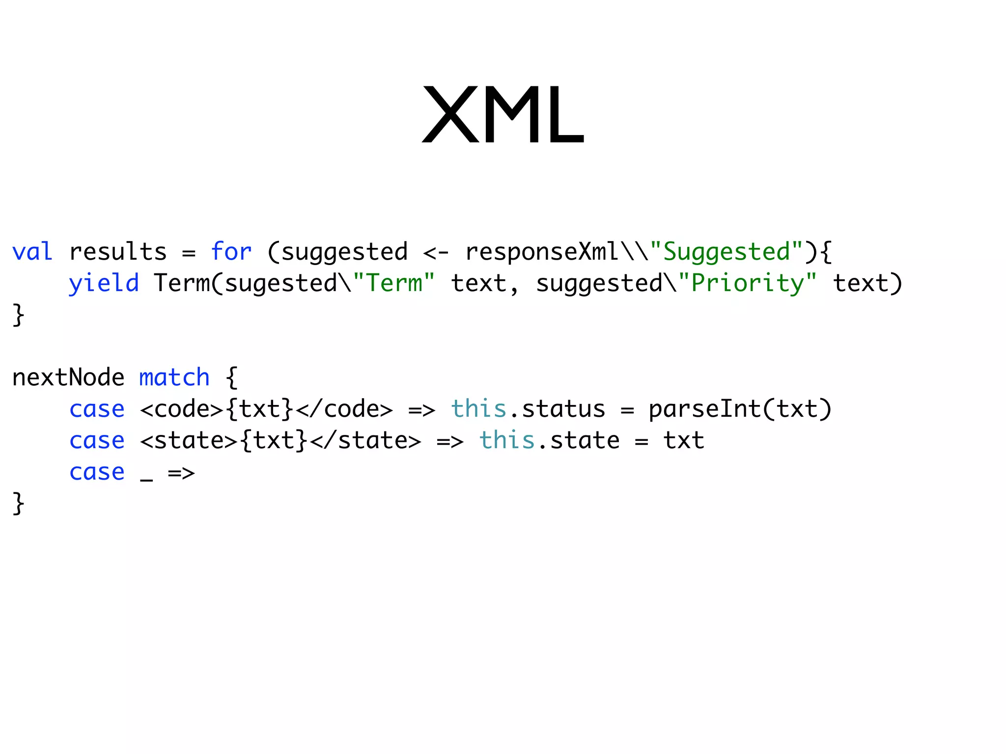 XML
val results = for (suggested <- responseXml"Suggested"){
    yield Term(sugested"Term" text, suggested"Priority" text)
}

nextNode   match {
    case   <code>{txt}</code> => this.status = parseInt(txt)
    case   <state>{txt}</state> => this.state = txt
    case   _ =>
}
 