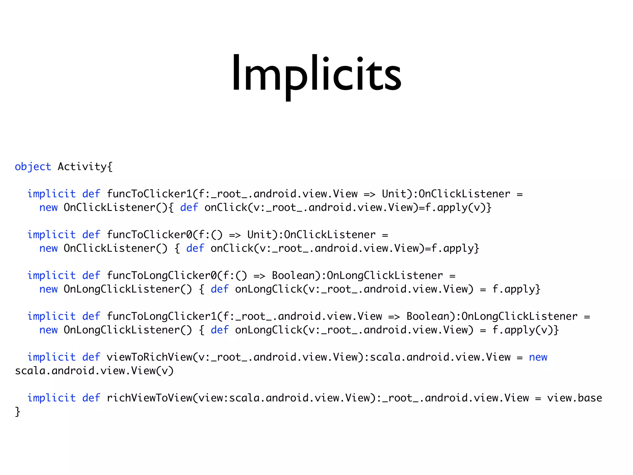Implicits
object Activity{

    implicit def funcToClicker1(f:_root_.android.view.View => Unit):OnClickListener =
      new OnClickListener(){ def onClick(v:_root_.android.view.View)=f.apply(v)}

    implicit def funcToClicker0(f:() => Unit):OnClickListener =
      new OnClickListener() { def onClick(v:_root_.android.view.View)=f.apply}

    implicit def funcToLongClicker0(f:() => Boolean):OnLongClickListener =
      new OnLongClickListener() { def onLongClick(v:_root_.android.view.View) = f.apply}

    implicit def funcToLongClicker1(f:_root_.android.view.View => Boolean):OnLongClickListener =
      new OnLongClickListener() { def onLongClick(v:_root_.android.view.View) = f.apply(v)}

  implicit def viewToRichView(v:_root_.android.view.View):scala.android.view.View = new
scala.android.view.View(v)

    implicit def richViewToView(view:scala.android.view.View):_root_.android.view.View = view.base
}
 